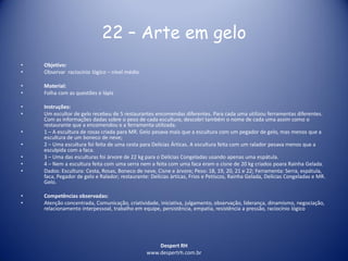 Despert RH
www.despertrh.com.br
22 – Arte em gelo
• Objetivo:
• Observar raciocínio lógico – nível médio
• Material:
• Folha com as questões e lápis
• Instruções:
• Um escultor de gelo recebeu de 5 restaurantes encomendas diferentes. Para cada uma utilizou ferramentas diferentes.
Com as informações dadas sobre o peso de cada escultura, descobri também o nome de cada uma assim como o
restaurante que a encomendou e a ferramenta utilizada.
• 1 – A escultura de rosas criada para MR. Gelo pesava mais que a escultura com um pegador de gelo, mas menos que a
escultura de um boneco de neve;
• 2 – Uma escultura foi feita de uma cesta para Delícias Árticas. A escultura feita com um ralador pesava menos que a
esculpida com a faca.
• 3 – Uma das esculturas foi árvore de 22 kg para o Delícias Congeladas usando apenas uma espátula.
• 4 – Nem a escultura feita com uma serra nem a feita com uma faca eram o cisne de 20 kg criados poara Rainha Gelada.
• Dados: Escultura: Cesta, Rosas, Boneco de neve, Cisne e àrvore; Peso: 18, 19, 20, 21 e 22; Ferramenta: Serra, espátula,
faca, Pegador de gelo e Ralador; restaurante: Delícias àrticas, Frios e Petiscos, Rainha Gelada, Delícias Congeladas e MR.
Gelo.
• Competências observadas:
• Atenção concentrada, Comunicação, criatividade, iniciativa, julgamento, observação, liderança, dinamismo, negociação,
relacionamento interpessoal, trabalho em equipe, persistência, empatia, resistência a pressão, raciocínio lógico
 