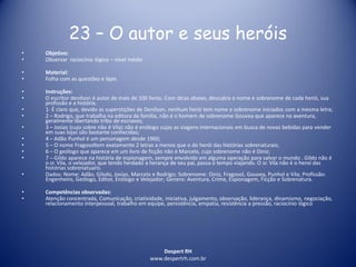 Despert RH
www.despertrh.com.br
23 – O autor e seus heróis
• Objetivo:
• Observar raciocínio lógico – nível médio
• Material:
• Folha com as questões e lápis
• Instruções:
• O escritor denilson é autor de mais de 100 livros. Com dicas abaixo, descubra o nome e sobrenome de cada herói, sua
profissão e a história.
• 1- É claro que, devido as superstições de Denilson, nenhum herói tem nome e sobrenome iniciados com a mesma letra;
• 2 – Rodrigo, que trabalha na editora da família, não é o homem de sobrenome Gouvea que aparece na aventura,
geralmente libertando tribo de escravos;
• 3 – Josias (cujo sobre não é Vila) não é enólogo cujas as viagens internacionais em busca de novas bebidas para vender
em suas lojas são bastante conhecidas;
• 4 – Adão Punhol é um personagem desde 1960;
• 5 – O nome Fragosoltem exatamente 2 letras a menos que o do herói das histórias sobrenaturais;
• 6 – O geólogo que aparece em um livro de ficção não é Marcelo, cujo sobrenome não é Diniz;
• 7 – Gildo aparece na história de espionagem, sempre envolvido em alguma operação para salvar o mundo . Gildo não é
o sr. Vila, o velejador, que tendo herdado a herança de seu pai, passa o tempo viajando. O sr. Vila não é o heroí das
histórias sobrenatuaris.
• Dados: Nome: Adão, Gilsdo, Josias, Marcelo e Rodrigo; Sobrenome: Diniz, Fragosol, Gouvea, Punhol e Vila; Profissão:
Engenheiro, Geólogo, Editor, Enólogo e Velejador; Genero: Aventura, Crime, Espionagem, Ficção e Sobrenatura.
• Competências observadas:
• Atenção concentrada, Comunicação, criatividade, iniciativa, julgamento, observação, liderança, dinamismo, negociação,
relacionamento interpessoal, trabalho em equipe, persistência, empatia, resistência a pressão, raciocínio lógico
 