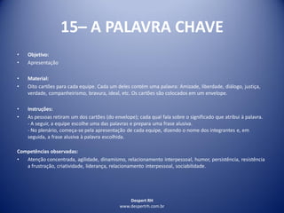 Despert RH
www.despertrh.com.br
15– A PALAVRA CHAVE
• Objetivo:
• Apresentação
• Material:
• Oito cartões para cada equipe. Cada um deles contém uma palavra: Amizade, liberdade, diálogo, justiça,
verdade, companheirismo, bravura, ideal, etc. Os cartões são colocados em um envelope.
• Instruções:
• As pessoas retiram um dos cartões (do envelope); cada qual fala sobre o significado que atribui à palavra.
- A seguir, a equipe escolhe uma das palavras e prepara uma frase alusiva.
- No plenário, começa-se pela apresentação de cada equipe, dizendo o nome dos integrantes e, em
seguida, a frase alusiva à palavra escolhida.
Competências observadas:
• Atenção concentrada, agilidade, dinamismo, relacionamento interpessoal, humor, persistência, resistência
a frustração, criatividade, liderança, relacionamento interpessoal, sociabilidade.
 