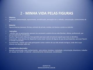 DESPERT RH
WWW.DESPERTRH.COM.BR
2 - MINHA VIDA PELAS FIGURAS
• Objetivo:
• Integração, apresentação, aquecimento, sensibilização, percepção de si, reflexão, comunicação, conhecimento de
si.
• Material:
• Figuras diversas (pessoas, formas, animais) de jornais, revistas, em branco e preto ou colorido.
• Instruções:
• , solicitar que os participantes pensem (ou escrevam) a estória da sua vida (familiar, afetiva, profissional), por
aproximadamente 10 minutos.
• Espalhar figuras pelo chão (ou mesa grande) para que cada um procure aquela que mais se identifica.
• Importante, nesta técnica, ter disponível muito maior número de figuras do que de participantes, para que fiquem
à vontade na escolha.
• Sucintamente, solicitar que cada participante conte a estória de sua vida através da figura, onde dirá o que
chamou sua atenção sobre ela.
• Competências observadas:
• Atenção concentrada, auto conhecimento, auto estima, iniciativa, criatividade, comunicação, dinamismo, trabalho
em equipe (ao dividir o material) ,relacionamento interpessoal, sociabilidade.
 