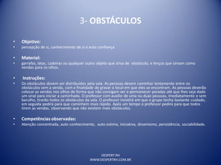 DESPERT RH
WWW.DESPERTRH.COM.BR
3- OBSTÁCULOS
• Objetivo:
• percepção de si, conhecimento de si e auto confiança.
• Material:
• garrafas, latas, cadeiras ou qualquer outro objeto que sirva de obstáculo, e lenços que sirvam como
vendas para os olhos.
• Instruções:
• Os obstáculos devem ser distribuídos pela sala. As pessoas devem caminhar lentamente entre os
obstáculos sem a venda, com a finalidade de gravar o local em que eles se encontram. As pessoas deverão
colocar as vendas nos olhos de forma que não consigam ver e permanecer paradas até que lhes seja dado
um sinal para iniciar a caminhada. O professor com auxilio de uma ou duas pessoas, imediatamente e sem
barulho, tirarão todos os obstáculos da sala. O professor insistirá em que o grupo tenha bastante cuidado,
em seguida pedirá para que caminhem mais rápido. Após um tempo o professor pedirá para que todos
tirem as vendas, observando que não existem mais obstáculos.
• Competências observadas:
• Atenção concentrada, auto conhecimento, auto estima, iniciativa, dinamismo, persistência, sociabilidade.
 