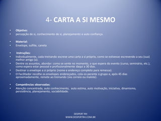 DESPERT RH
WWW.DESPERTRH.COM.BR
4- CARTA A SI MESMO
• Objetivo:
• percepção de si, conhecimento de si, planejamento e auto confiança.
• Material:
• Envelope, sulfite, caneta
• Instruções:
• Individualmente, cada treinando escreve uma carta a si próprio, como se estivesse escrevendo a seu (sua)
melhor amigo (a).
• Dentre os assuntos, abordar: como se sente no momento, o que espera do evento (curso, seminário, etc.),
como espera estar pessoal e profissionalmente daqui a 30 dias.
• Destinar o envelope a si próprio (nome e endereço completo para remessa).
• O Facilitador recolhe os envelopes endereçados, cola-os perante o grupo e, após 45 dias
aproximadamente, remete ao treinando (via correio ou malote).
• Competências observadas:
• Atenção concentrada, auto conhecimento, auto estima, auto motivação, iniciativa, dinamismo,
persistência, planejamento, sociabilidade.
 