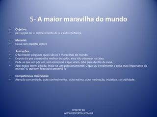 DESPERT RH
WWW.DESPERTRH.COM.BR
5- A maior maravilha do mundo
• Objetivo:
• percepção de si, conhecimento de si e auto confiança.
• Material:
• Caixa com espelho dentro
• Instruções:
• O facilitador pergunta quais são as 7 maravilhas do mundo.
• Depois diz que a maravilha melhor de todos, eles irão observar na caixa.
• Pede-se que um por um, sem comentar o que viram, olhe para dentro da caixa.
• Após todos terem olhado, inicia-se um questionamento: O que viu é realmente a coisa mais importante do
mundo? O que tem feito para preservá-la
• Competências observadas:
• Atenção concentrada, auto conhecimento, auto estima, auto motivação, iniciativa, sociabilidade.
 
