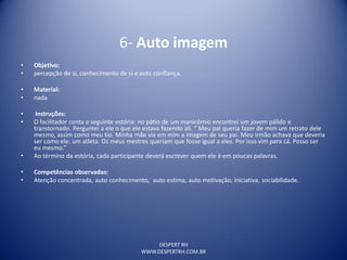 DESPERT RH
WWW.DESPERTRH.COM.BR
6- Auto imagem
• Objetivo:
• percepção de si, conhecimento de si e auto confiança.
• Material:
• nada
• Instruções:
• O facilitador conta a seguinte estória: no pátio de um manicômio encontrei um jovem pálido e
transtornado. Perguntei a ele o que ele estava fazendo ali. “ Meu pai queria fazer de mim um retrato dele
mesmo, assim como meu tio. Minha mãe via em mim a imagem de seu pai. Meu irmão achava que deveria
ser como ele: um atleta. Os meus mestres queriam que fosse igual a eles. Por isso vim para cá. Posso ser
eu mesmo.”
• Ao término da estória, cada participante deverá escrever quem ele é em poucas palavras.
• Competências observadas:
• Atenção concentrada, auto conhecimento, auto estima, auto motivação, iniciativa, sociabilidade.
 