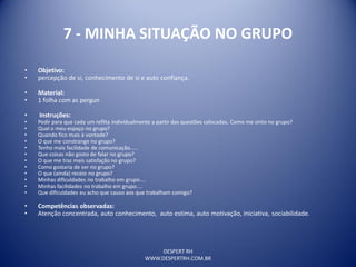 DESPERT RH
WWW.DESPERTRH.COM.BR
7 - MINHA SITUAÇÃO NO GRUPO
• Objetivo:
• percepção de si, conhecimento de si e auto confiança.
• Material:
• 1 folha com as pergun
• Instruções:
• Pedir para que cada um reflita individualmente a partir das questões colocadas. Como me sinto no grupo?
• Qual o meu espaço no grupo?
• Quando fico mais à vontade?
• O que me constrange no grupo?
• Tenho mais facilidade de comunicação.....
• Que coisas não gosto de falar no grupo?
• O que me traz mais satisfação no grupo?
• Como gostaria de ser no grupo?
• O que (ainda) receio no grupo?
• Minhas dificuldades no trabalho em grupo....
• Minhas facilidades no trabalho em grupo....
• Que dificuldades eu acho que causo aos que trabalham comigo?
• Competências observadas:
• Atenção concentrada, auto conhecimento, auto estima, auto motivação, iniciativa, sociabilidade.
 