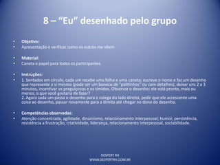 DESPERT RH
WWW.DESPERTRH.COM.BR
8 – “Eu” desenhado pelo grupo
• Objetivo:
• Apresentação e verificar como os outros me vêem
• Material:
• Caneta e papel para todos os participantes.
• Instruções:
• 1. Sentados em círculo, cada um recebe uma folha e uma caneta; escreve o nome e faz um desenho
que represente a si mesmo (pode ser um boneco de "palitinhos" ou com detalhes), deixar uns 2 a 3
minutos, incentivar os preguiçosos e os tímidos. Observar o desenho: ele está pronto, mais ou
menos, o que você gostaria de fazer?
2. Agora cada um passa o desenho para o colega do lado direito, pedir que ele acrescente uma
coisa ao desenho, passar novamente para a direita até chegar no dono do desenho.
• Competências observadas:
• Atenção concentrada, agilidade, dinamismo, relacionamento interpessoal, humor, persistência,
resistência a frustração, criatividade, liderança, relacionamento interpessoal, sociabilidade.
 