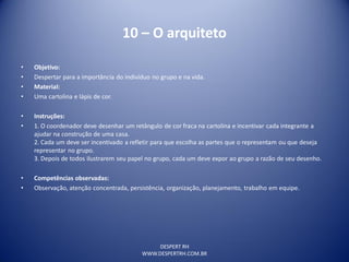 DESPERT RH
WWW.DESPERTRH.COM.BR
10 – O arquiteto
• Objetivo:
• Despertar para a importância do indivíduo no grupo e na vida.
• Material:
• Uma cartolina e lápis de cor.
• Instruções:
• 1. O coordenador deve desenhar um retângulo de cor fraca na cartolina e incentivar cada integrante a
ajudar na construção de uma casa.
2. Cada um deve ser incentivado a refletir para que escolha as partes que o representam ou que deseja
representar no grupo.
3. Depois de todos ilustrarem seu papel no grupo, cada um deve expor ao grupo a razão de seu desenho.
• Competências observadas:
• Observação, atenção concentrada, persistência, organização, planejamento, trabalho em equipe.
 