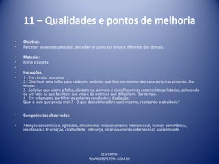 DESPERT RH
WWW.DESPERTRH.COM.BR
11 – Qualidades e pontos de melhoria
• Objetivo:
• Perceber os valores pessoais; perceber-se como ser único e diferente dos demais.
• Material:
• Folha e caneta
•
• Instruções:
• 1 - Em círculo, sentados.
2 - Distribuir uma folha para cada um, pedindo que liste no mínimo dez características próprias. Dar
tempo.
3 - Solicitar que virem a folha, dividam-na ao meio e classifiquem as características listadas, colocando
de um lado as que facilitam sua vida e do outro as que dificultam. Dar tempo.
4 - Em subgrupos, partilhar as próprias conclusões. Avaliação:
Qual o lado que pesou mais? - O que descobriu sobre você mesmo, realizando a atividade?
• Competências observadas:
• Atenção concentrada, agilidade, dinamismo, relacionamento interpessoal, humor, persistência,
resistência a frustração, criatividade, liderança, relacionamento interpessoal, sociabilidade.
 