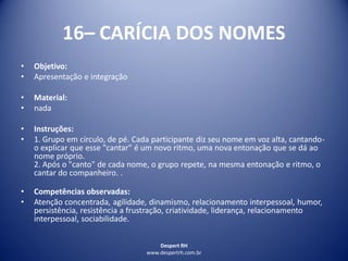 Despert RH
www.despertrh.com.br
16– CARÍCIA DOS NOMES
• Objetivo:
• Apresentação e integração
• Material:
• nada
• Instruções:
• 1. Grupo em círculo, de pé. Cada participante diz seu nome em voz alta, cantando-
o explicar que esse "cantar" é um novo ritmo, uma nova entonação que se dá ao
nome próprio.
2. Após o "canto" de cada nome, o grupo repete, na mesma entonação e ritmo, o
cantar do companheiro. .
• Competências observadas:
• Atenção concentrada, agilidade, dinamismo, relacionamento interpessoal, humor,
persistência, resistência a frustração, criatividade, liderança, relacionamento
interpessoal, sociabilidade.
 