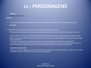 DESPERT RH
WWW.DESPERTRH.COM.BR
12 – PERSONAGENS
• Objetivo:
• Verificar o auto conceito
Material:
• um pôster em que apareça uma figura humana sobre um ponto de interrogação. Um cartão para cada pessoa.
• Instruções:
- Distribuído o cartão aos participantes, o animador passa à motivação do exercício.
"Raramente encontramos um ser humano que não admire alguém: um herói, um santo, um cientista... ou mesmo
pessoas comuns, mas cuja a vida lhe causou impacto. Hoje iremos apresentar ao grupo alguns comentários acerca
dessa pessoa a quem admiramos, seja ela viva ou morta, não importa sua nacionalidade, nem tampouco seu prestígio
junto a sociedade."
- Convidam-se os presentes a anotarem no cartão o nome da personagem e as razões de sua admiração.
- Logo após, reúnem-se em equipe e cada qual indica sua personagem e os motivos de sua admiração, após o que, os
demais podem fazer perguntas. É preciso evitar que as preferências das pessoas sejam questionadas.
Competências observadas:
• Atenção concentrada, agilidade, dinamismo, relacionamento interpessoal, humor, persistência, resistência a frustração,
criatividade, liderança, relacionamento interpessoal, sociabilidade.
 