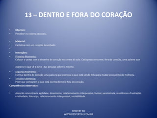 DESPERT RH
WWW.DESPERTRH.COM.BR
13 – DENTRO E FORA DO CORAÇÃO
• Objetivo:
• Perceber os valores pessoais;.
• Material:
• Cartolina com um coração desenhado
•
• Instruções:
• Primeiro Momento:
Colocar o cartaz com o desenho do coração no centro da sala. Cada pessoa escreve, fora do coração, uma palavra que
expresse o que vê e ouve das pessoas sobre si mesmo.
• Segundo Momento:
Escreve dentro do coração uma palavra que expresse o que está sendo feito para mudar esse ponto de melhoria.
• Terceiro Momento:
Pedir que comparem o que está escrito dentro e fora do coração.
Competências observadas:
• Atenção concentrada, agilidade, dinamismo, relacionamento interpessoal, humor, persistência, resistência a frustração,
criatividade, liderança, relacionamento interpessoal, sociabilidade.
 