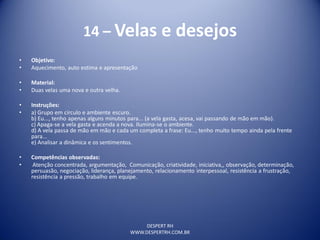 DESPERT RH
WWW.DESPERTRH.COM.BR
14 – Velas e desejos
• Objetivo:
• Aquecimento, auto estima e apresentação
• Material:
• Duas velas uma nova e outra velha.
• Instruções:
• a) Grupo em círculo e ambiente escuro.
b) Eu..., tenho apenas alguns minutos para... (a vela gasta, acesa, vai passando de mão em mão).
c) Apaga-se a vela gasta e acenda a nova. Ilumina-se o ambiente.
d) A vela passa de mão em mão e cada um completa a frase: Eu..., tenho muito tempo ainda pela frente
para...
e) Analisar a dinâmica e os sentimentos.
• Competências observadas:
• Atenção concentrada, argumentação, Comunicação, criatividade, iniciativa,, observação, determinação,
persuasão, negociação, liderança, planejamento, relacionamento interpessoal, resistência a frustração,
resistência a pressão, trabalho em equipe.
 