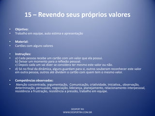 DESPERT RH
WWW.DESPERTRH.COM.BR
15 – Revendo seus próprios valores
• Objetivo:
• Trabalho em equipe, auto estima e apresentação
• Material:
• Cartões com alguns valores
• Instruções:
• a) Cada pessoa recebe um cartão com um valor que ela possui.
b) Deixar um momento para a reflexão pessoal.
c) Depois cada um vai dizer se considera ter mesmo este valor ou não.
• d) Só no final da dinâmica, alguns guardam para si, outros souberam reconhecer este valor
em outra pessoa, outros até dividem o cartão com quem tem o mesmo valor.
• Competências observadas:
• Atenção concentrada, argumentação, Comunicação, criatividade, iniciativa,, observação,
determinação, persuasão, negociação, liderança, planejamento, relacionamento interpessoal,
resistência a frustração, resistência a pressão, trabalho em equipe.
 
