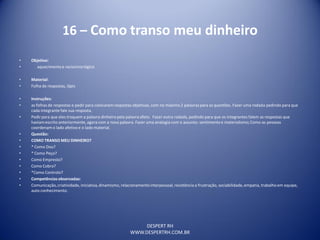 DESPERT RH
WWW.DESPERTRH.COM.BR
16 – Como transo meu dinheiro
• Objetivo:
• aquecimentoe raciocíniológico
• Material:
• Folha de respostas, lápis
• Instruções:
• as folhas de respostas e pedir para colocarem respostas objetivas, com no máximo 2 palavras para as questões. Fazer uma rodada pedindo para que
cada integrante fale sua resposta.
• Pedirpara que eles troquem a palavra dinheiro pela palavra afeto. Fazer outra rodada, pedindo para que os integrantes falem as respostas que
haviamescrito anteriormente, agora com a nova palavra. Fazer uma analogia com o assunto: sentimento e materialismo;Como as pessoas
coordenam o lado afetivo e o lado material.
• Questão:
• COMO TRANSO MEU DINHEIRO?
• * Como Dou?
• * Como Peço?
• Como Empresto?
• Como Cobro?
• *Como Controlo?
• Competênciasobservadas:
• Comunicação,criatividade, iniciativa,dinamismo, relacionamentointerpessoal, resistência a frustração, sociabilidade,empatia, trabalho em equipe,
auto conhecimento.
 