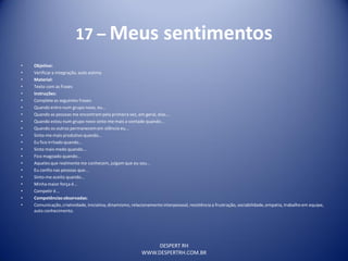 DESPERT RH
WWW.DESPERTRH.COM.BR
17 – Meus sentimentos
• Objetivo:
• Verificara integração, auto estima
• Material:
• Texto com as frases
• Instruções:
• Complete as seguintes frases:
• Quando entro num grupo novo, eu...
• Quando as pessoas me encontram pela primeira vez, em geral, elas...
• Quando estou num grupo novo sinto-me mais a vontade quando...
• Quando os outros permanecem em silêncio eu...
• Sinto-me mais produtivo quando...
• Eu fico irritado quando...
• Sinto mais medo quando...
• Fico magoado quando...
• Aqueles que realmente me conhecem, julgam que eu sou...
• Eu confio nas pessoas que...
• Sinto-me aceito quando...
• Minha maior força é...
• Competir é...
• Competênciasobservadas:
• Comunicação,criatividade, iniciativa,dinamismo, relacionamentointerpessoal, resistência a frustração, sociabilidade,empatia, trabalho em equipe,
auto conhecimento.
 