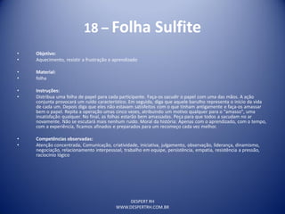DESPERT RH
WWW.DESPERTRH.COM.BR
18 – Folha Sulfite
• Objetivo:
• Aquecimento, resistir a frustração e aprendizado
• Material:
• folha
• Instruções:
• Distribua uma folha de papel para cada participante. Faça-os sacudir o papel com uma das mãos. A ação
conjunta provocará um ruído característico. Em seguida, diga que aquele barulho representa o início da vida
de cada um. Depois diga que eles não estavam satisfeitos com o que tinham antigamente e faça-os amassar
bem o papel. Repita a operação umas cinco vezes, atribuindo um motivo qualquer para o "amasso", uma
insatisfação qualquer. No final, as folhas estarão bem amassadas. Peça para que todos a sacudam no ar
novamente. Não se escutará mais nenhum ruído. Moral da história: Apenas com o aprendizado, com o tempo,
com a experiência, ficamos afinados e preparados para um recomeço cada vez melhor.
• Competências observadas:
• Atenção concentrada, Comunicação, criatividade, iniciativa, julgamento, observação, liderança, dinamismo,
negociação, relacionamento interpessoal, trabalho em equipe, persistência, empatia, resistência a pressão,
raciocínio lógico
 