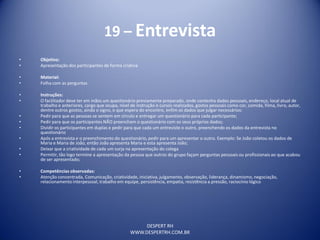 DESPERT RH
WWW.DESPERTRH.COM.BR
19 – Entrevista
• Objetivo:
• Apresentação dos participantes de forma criativa
• Material:
• Folha com as perguntas
• Instruções:
• O facilitador deve ter em mãos um questionário previamente preparado, onde contenha dados pessoais, endereço, local atual de
trabalho e anteriores, cargo que ocupa, nível de instrução e cursos realizados, gostos pessoais como cor, comida, filma, livro, autor,
dentre outros gostos, ainda o signo, o que espera do encontro, enfim os dados que julgar necessários:
• Pedir para que as pessoas se sentem em círculo e entregar um questionário para cada participante;
• Pedir para que os participantes NÃO preencham o questionário com os seus próprios dados;
• Dividir os participantes em duplas e pedir para que cada um entreviste o outro, preenchendo os dados da entrevista no
questionário
• Após a entrevista e o preenchimento do questionário, pedir para um apresentar o outro. Exemplo: Se João coletou os dados de
Maria e Maria de João, então João apresenta Maria e esta apresenta João;
• Deixar que a criatividade de cada um surja na apresentação do colega
• Permitir, tão logo termine a apresentação da pessoa que outros do grupo façam perguntas pessoais ou profissionais ao que acabou
de ser apresentado;
• Competências observadas:
• Atenção concentrada, Comunicação, criatividade, iniciativa, julgamento, observação, liderança, dinamismo, negociação,
relacionamento interpessoal, trabalho em equipe, persistência, empatia, resistência a pressão, raciocínio lógico
 