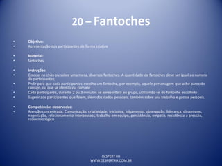 DESPERT RH
WWW.DESPERTRH.COM.BR
20 – Fantoches
• Objetivo:
• Apresentação dos participantes de forma criativa
• Material:
• fantoches
• Instruções:
• Colocar no chão ou sobre uma mesa, diversos fantoches. A quantidade de fantoches deve ser igual ao número
de participantes;
• Pedir para que cada participantes escolha um fantoche, por exemplo, aquele personagem que ache parecido
consigo, ou que se identificou com ele
• Cada participante, durante 2 ou 3 minutos se apresentará ao grupo, utilizando-se do fantoche escolhido
• Sugerir aos participantes que falem, além dos dados pessoais, também sobre seu trabalho e gostos pessoais.
• Competências observadas:
• Atenção concentrada, Comunicação, criatividade, iniciativa, julgamento, observação, liderança, dinamismo,
negociação, relacionamento interpessoal, trabalho em equipe, persistência, empatia, resistência a pressão,
raciocínio lógico
 