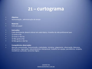 DESPERT RH
WWW.DESPERTRH.COM.BR
21 – curtograma
• Objetivo:
• Apresentação , administração do tempo
• Material:
• Folha de papel
• Instruções:
• Cada participante deverá colocar em cada tópico, 4 tarefas da vida profissional que:
• 1) Gosta e faz
• 2) Gosta e não faz
• 3) Não gosta e faz
• 4) Não gosta e não faz
• Competências observadas:
• Atenção concentrada, Comunicação, criatividade, iniciativa, julgamento, observação, liderança,
dinamismo, negociação, relacionamento interpessoal, trabalho em equipe, persistência, empatia,
resistência a pressão, raciocínio lógico
 