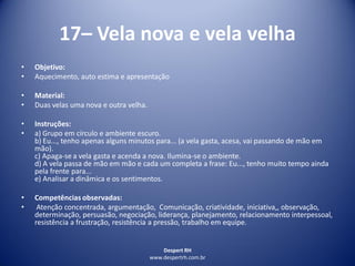 Despert RH
www.despertrh.com.br
17– Vela nova e vela velha
• Objetivo:
• Aquecimento, auto estima e apresentação
• Material:
• Duas velas uma nova e outra velha.
• Instruções:
• a) Grupo em círculo e ambiente escuro.
b) Eu..., tenho apenas alguns minutos para... (a vela gasta, acesa, vai passando de mão em
mão).
c) Apaga-se a vela gasta e acenda a nova. Ilumina-se o ambiente.
d) A vela passa de mão em mão e cada um completa a frase: Eu..., tenho muito tempo ainda
pela frente para...
e) Analisar a dinâmica e os sentimentos.
• Competências observadas:
• Atenção concentrada, argumentação, Comunicação, criatividade, iniciativa,, observação,
determinação, persuasão, negociação, liderança, planejamento, relacionamento interpessoal,
resistência a frustração, resistência a pressão, trabalho em equipe.
 