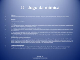 DESPERT RH
WWW.DESPERTRH.COM.BR
22 – Jogo da mímica
• Objetivo:
• O objetivo desta dinâmica é o de conscientizar os membros do grupo para a importância da percepção: auto e hetero.
• Material:
• Papeletas com as imitações
• Instruções:
• 1 – O coordenador informa ao grupo que irá distribuir uma papeleta para cada um, que contém uma atividade, que deverá ser
realizada através de mímica (usando gestos e sons)
• 2 – Enfatiza a importância de todos participarem de dinâmica
• 3 – O coordenador distribui aleatóriamente as papeletas contendo as tarefas, a cada elemento, e avisa que a dinâmica durará
de 2 a 5 minutos.
• 4 – Terminado o tempo, pedir para que todos voltem aos seus lugares. Distribui uma folha de papel e pede para que anotem
todas as atividades que puderam perceber nos outros.
• 5 – O coordenador fecha o exercício mostrando até que ponto cada um percebe o outro; a importância das percepções nas
relações, etc.
• Representante através de gestos e sons:
• Uma pessoa dando os últimos retoques no visual. Uma pessoa fazendo um discurso. Uma pessoa atendendo o telefone. Um
padre rezando uma missa. Um guarda de trânsito. Uma pessoa escovando os cabelos. Uma pessoa escovando os dentes. Uma
pessoa dirigindo um carro. Uma pessoa com dor nas costas. Uma pessoa com a perna engessada. Uma pessoa esmaltando as
unhas. Uma pessoa tomando banho. Uma pessoa dormindo. Criar bastante atividade.
• Competências observadas:
• Atenção concentrada, Comunicação, criatividade, iniciativa, julgamento, observação, liderança, dinamismo, negociação,
relacionamento interpessoal, trabalho em equipe, persistência, empatia, resistência a pressão, raciocínio lógico
 