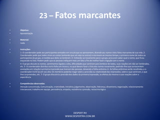 DESPERT RH
WWW.DESPERTRH.COM.BR
23 – Fatos marcantes
• Objetivo:
• Apresentação
• Material:
• nada
• Instruções:
• 1- O coordenador pede aos participantes sentados em círculoque se apresentem, dizendo seu nome e dois fatos marcantes de sua vida. 2-
Coordenador pede que todos virem as costas (evitando que um veja os outros) e escrevam ao mesmo tempo, o primeironome de todos os
participantesdo grupo, à medida que deles se lembrem. 3- Voltando-se novamente para o grupo, procuram saber qual o nome, que ficou
esquecido na lista. Podem pedir que as pessoas indiquem mais um fato a fim de melhor fazer a ligação com o nome.
• 4- O grupo discute os nomes, sentimentos ligados a eles, dificuldadesque sentiram para lembrar de todos, suas reações em não ser lembrados,
etc. 5- O coordenador distribui outra folha em branco, na qual devem fazer a lista dos nomes novamente, pedindo-lhes que acrescentem
anotações em relação à primeira impressão que tiveram das pessoas, deixando a folha anônima.6- As folhas anônimas serão recolhidas, e o
coordenadorirá lê-las em voz alta: Os membros poderão reagir sobre a precisão ou relatividadedas impressões, sobre o que sentiram, o que
lhes surpreendeu, etc. 7- O grupo discutirá a precisão dos dados da primeiraimpressão, os efeitos da mesma e suas reações sobre a
experiência.
• Competênciasobservadas:
• Atenção concentrada, Comunicação, criatividade,iniciativa,julgamento, observação, liderança, dinamismo,negociação, relacionamento
interpessoal, trabalho em equipe, persistência, empatia, resistência a pressão, raciocíniológico
 