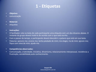 Despert RH
www.despertrh.com.br
1 - Etiquetas
• Objetivo:
• comunicação
• Material:
• etiquetas
• Instruções:
• O facilitador cola na testa de cada participante uma etiqueta com um dos disseres abaixo. O
restante do grupo deverá tratá-lo de acordo com o que está escrito.
• Com o passar do tempo, o participante deverá descobrir a palavra que está em sua testa.
• Palavras: aprecie-me; ensine-me; tenha piedade de mim; me elogie; ria de mim; ignore-me;
fique com raiva de mim; ajude-me.
• Competências observadas:
• Comunicação, criatividade, iniciativa, dinamismo, relacionamento interpessoal, resistência a
frustração, sociabilidade,auto conhecimento.
 