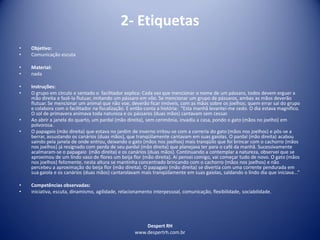 Despert RH
www.despertrh.com.br
2- Etiquetas
• Objetivo:
• Comunicação escuta
• Material:
• nada
• Instruções:
• O grupo em círculo e sentado o facilitador explica: Cada vez que mencionar o nome de um pássaro, todos devem erguer a
mão direita e fazê-la flutuar, imitando um pássaro em vôo. Se mencionar um grupo de pássaros, ambas as mãos deverão
flutuar. Se mencionar um animal que não voe, deverão ficar imóveis, com as mãos sobre os joelhos; quem errar sai do grupo
e colabora com o facilitador na fiscalização. E então conta a história: “Esta manhã levantei-me cedo. O dia estava magnífico.
O sol de primavera animava toda natureza e os pássaros (duas mãos) cantavam sem cessar.
• Ao abrir a janela do quarto, um pardal (mão direita), sem cerimônia, invadiu a casa, pondo o gato (mãos no joelho) em
polvorosa.
• O papagaio (mão direita) que estava no jardim de inverno irritou-se com a correria do gato (mãos nos joelhos) e pôs-se a
berrar, assustando os canários (duas mãos), que tranqüilamente cantavam em suas gaiolas. O pardal (mão direita) acabou
saindo pela janela de onde entrou, deixando o gato (mãos nos joelhos) mais tranqüilo que foi brincar com o cachorro (mãos
nos joelhos) já resignado com perda de seu pardal (mão direita) que planejava ter para o café da manhã. Sucessivamente
acalmaram-se o papagaio (mão direita) e os canários (duas mãos). Continuando a contemplar a natureza, observei que se
aproximou de um lindo vaso de flores um beija flor (mão direita). Ai pensei comigo, vai começar tudo de novo. O gato (mãos
nos joelhos) felizmente, nesta altura se mantinha concentrado brincando com o cachorro (mãos nos joelhos) e não
percebeu a aproximação do beija flor (mão direita). O papagaio (mão direita) se divertia com uma corrente pendurada em
sua gaiola e os canários (duas mãos) cantarolavam mais tranqüilamente em suas gaiolas, saldando o lindo dia que iniciava...”
• Competências observadas:
• iniciativa, escuta, dinamismo, agilidade, relacionamento interpessoal, comunicação, flexibilidade, sociabilidade.
 