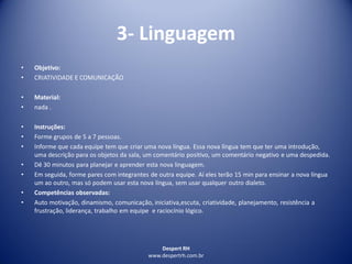 Despert RH
www.despertrh.com.br
3- Linguagem
• Objetivo:
• CRIATIVIDADE E COMUNICAÇÃO
• Material:
• nada .
• Instruções:
• Forme grupos de 5 a 7 pessoas.
• Informe que cada equipe tem que criar uma nova língua. Essa nova língua tem que ter uma introdução,
uma descrição para os objetos da sala, um comentário positivo, um comentário negativo e uma despedida.
• Dê 30 minutos para planejar e aprender esta nova linguagem.
• Em seguida, forme pares com integrantes de outra equipe. Aí eles terão 15 min para ensinar a nova língua
um ao outro, mas só podem usar esta nova língua, sem usar qualquer outro dialeto.
• Competências observadas:
• Auto motivação, dinamismo, comunicação, iniciativa,escuta, criatividade, planejamento, resistência a
frustração, liderança, trabalho em equipe e raciocínio lógico.
 