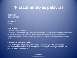 Despert RH
www.despertrh.com.br
4- Escolhendo as palavras
• Objetivo:
• COMUNICAÇÃO
• Material:
• sulfite .
• Instruções:
• 1. Formar duplas, sentados
• 2. Dar lápis e papel a cada um e pedir que listem todas as frases que ouvem freqüentemente
no seu dia-a-dia e que consideram agressivas, ofensivas ou que causam desconforto.
• 3. Escolher mais forte e pedir que encontrem uma forma clara e gentil de dizer a mesma
coisa.
• Competências observadas:
• Auto motivação, dinamismo, comunicação, iniciativa,escuta, criatividade,
relacionamento interpessoal, resistência a frustração, liderança, trabalho em
equipe e raciocínio lógico.
 