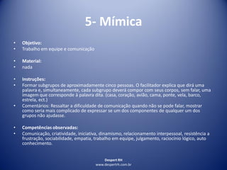 Despert RH
www.despertrh.com.br
5- Mímica
• Objetivo:
• Trabalho em equipe e comunicação
• Material:
• nada
• Instruções:
• Formar subgrupos de aproximadamente cinco pessoas. O facilitador explica que dirá uma
palavra e, simultaneamente, cada subgrupo deverá compor com seus corpos, sem falar, uma
imagem que corresponde à palavra dita. (casa, coração, avião, cama, ponte, vela, barco,
estrela, ect.)
• Comentários: Ressaltar a dificuldade de comunicação quando não se pode falar, mostrar
como seria mais complicado de expressar se um dos componentes de qualquer um dos
grupos não ajudasse.
• Competências observadas:
• Comunicação, criatividade, iniciativa, dinamismo, relacionamento interpessoal, resistência a
frustração, sociabilidade, empatia, trabalho em equipe, julgamento, raciocínio lógico, auto
conhecimento.
 