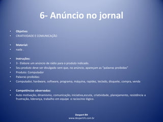 Despert RH
www.despertrh.com.br
6- Anúncio no jornal
• Objetivo:
• CRIATIVIDADE E COMUNICAÇÃO
• Material:
• nada .
• Instruções:
• 3 - Elabore um anúncio de rádio para o produto indicado.
• Seu produto deve ser divulgado sem que, no anúncio, apareçam as “palavras proibidas”
• Produto: Computador
• Palavras proibidas:
• Computador, hardware, software, programa, máquina, rapidez, teclado, disquete, compra, venda
• Competências observadas:
• Auto motivação, dinamismo, comunicação, iniciativa,escuta, criatividade, planejamento, resistência a
frustração, liderança, trabalho em equipe e raciocínio lógico.
 