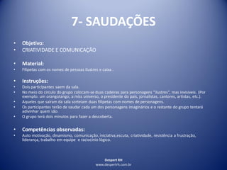 Despert RH
www.despertrh.com.br
7- SAUDAÇÕES
• Objetivo:
• CRIATIVIDADE E COMUNICAÇÃO
• Material:
• Filipetas com os nomes de pessoas ilustres e caixa .
• Instruções:
• Dois participantes saem da sala.
• No meio do circulo do grupo colocam-se duas cadeiras para personagens ”ilustres”, mas invisíveis. (Por
exemplo: um orangotango, a miss universo, o presidente do país, jornalistas, cantores, artistas, etc.).
• Aqueles que saíram da sala sorteiam duas filipetas com nomes de personagens.
• Os participantes terão de saudar cada um dos personagens imaginários e o restante do grupo tentará
adivinhar quem são.
• O grupo terá dois minutos para fazer a descoberta.
• Competências observadas:
• Auto motivação, dinamismo, comunicação, iniciativa,escuta, criatividade, resistência a frustração,
liderança, trabalho em equipe e raciocínio lógico.
 