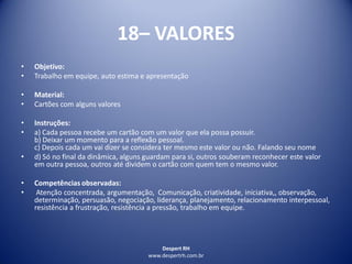 Despert RH
www.despertrh.com.br
18– VALORES
• Objetivo:
• Trabalho em equipe, auto estima e apresentação
• Material:
• Cartões com alguns valores
• Instruções:
• a) Cada pessoa recebe um cartão com um valor que ela possa possuir.
b) Deixar um momento para a reflexão pessoal.
c) Depois cada um vai dizer se considera ter mesmo este valor ou não. Falando seu nome
• d) Só no final da dinâmica, alguns guardam para si, outros souberam reconhecer este valor
em outra pessoa, outros até dividem o cartão com quem tem o mesmo valor.
• Competências observadas:
• Atenção concentrada, argumentação, Comunicação, criatividade, iniciativa,, observação,
determinação, persuasão, negociação, liderança, planejamento, relacionamento interpessoal,
resistência a frustração, resistência a pressão, trabalho em equipe.
 