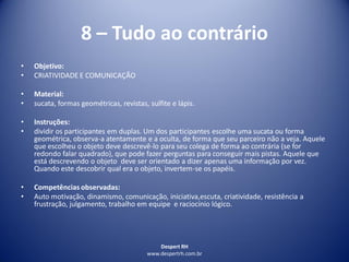 Despert RH
www.despertrh.com.br
8 – Tudo ao contrário
• Objetivo:
• CRIATIVIDADE E COMUNICAÇÃO
• Material:
• sucata, formas geométricas, revistas, sulfite e lápis.
• Instruções:
• dividir os participantes em duplas. Um dos participantes escolhe uma sucata ou forma
geométrica, observa-a atentamente e a oculta, de forma que seu parceiro não a veja. Aquele
que escolheu o objeto deve descrevê-lo para seu colega de forma ao contrária (se for
redondo falar quadrado), que pode fazer perguntas para conseguir mais pistas. Aquele que
está descrevendo o objeto deve ser orientado a dizer apenas uma informação por vez.
Quando este descobrir qual era o objeto, invertem-se os papéis.
• Competências observadas:
• Auto motivação, dinamismo, comunicação, iniciativa,escuta, criatividade, resistência a
frustração, julgamento, trabalho em equipe e raciocínio lógico.
 