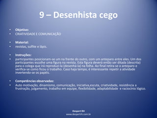 Despert RH
www.despertrh.com.br
9 – Desenhista cego
• Objetivo:
• CRIATIVIDADE E COMUNICAÇÃO
• Material:
• revistas, sulfite e lápis.
• Instruções:
• participantes posicionam-se um na frente do outro, com um anteparo entre eles. Um dos
participantes escolhe uma figura na revista. Esta figura deverá então ser ditada (descrita)
para o colega que irá reproduzi-la (desenhá-la) na folha. Ao final retira-se o anteparo e
verifica-se como ficou o trabalho. Caso haja tempo, é interessante repetir a atividade
invertendo-se os papéis.
• Competências observadas:
• Auto motivação, dinamismo, comunicação, iniciativa,escuta, criatividade, resistência a
frustração, julgamento, trabalho em equipe, flexibilidade, adaptabilidade e raciocínio lógico.
 