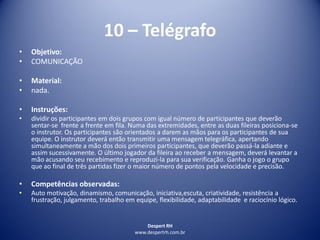 Despert RH
www.despertrh.com.br
10 – Telégrafo
• Objetivo:
• COMUNICAÇÃO
• Material:
• nada.
• Instruções:
• dividir os participantes em dois grupos com igual número de participantes que deverão
sentar-se frente a frente em fila. Numa das extremidades, entre as duas fileiras posiciona-se
o instrutor. Os participantes são orientados a darem as mãos para os participantes de sua
equipe. O instrutor deverá então transmitir uma mensagem telegráfica, apertando
simultaneamente a mão dos dois primeiros participantes, que deverão passá-la adiante e
assim sucessivamente. O último jogador da fileira ao receber a mensagem, deverá levantar a
mão acusando seu recebimento e reproduzi-la para sua verificação. Ganha o jogo o grupo
que ao final de três partidas fizer o maior número de pontos pela velocidade e precisão.
• Competências observadas:
• Auto motivação, dinamismo, comunicação, iniciativa,escuta, criatividade, resistência a
frustração, julgamento, trabalho em equipe, flexibilidade, adaptabilidade e raciocínio lógico.
 
