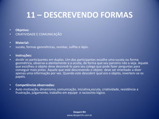 Despert RH
www.despertrh.com.br
11 – DESCREVENDO FORMAS
• Objetivo:
• CRIATIVIDADE E COMUNICAÇÃO
• Material:
• sucata, formas geométricas, revistas, sulfite e lápis.
• Instruções:
• dividir os participantes em duplas. Um dos participantes escolhe uma sucata ou forma
geométrica, observa-a atentamente e a oculta, de forma que seu parceiro não a veja. Aquele
que escolheu o objeto deve descrevê-lo para seu colega que pode fazer perguntas para
conseguir mais pistas. Aquele que está descrevendo o objeto deve ser orientado a dizer
apenas uma informação por vez. Quando este descobrir qual era o objeto, invertem-se os
papéis.
• Competências observadas:
• Auto motivação, dinamismo, comunicação, iniciativa,escuta, criatividade, resistência a
frustração, julgamento, trabalho em equipe e raciocínio lógico.
 