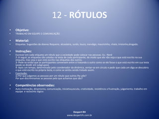Despert RH
www.despertrh.com.br
12 - RÓTULOS
• Objetivo:
• TRABALHO EM EQUIPE E COMUNICAÇÃO
• Material:
• Etiquetas. Sugestões de dizeres Roqueiro, alcoolatra, surdo, louco, mendigo, mauricinho, chato, tristonho,drogado.
• Instruções:
• Escrever em cada etiqueta um rótulo que a sociedade pode colocar nas pessoas. Ex.: Nerd
2- A seguir, as etiquetas são coladas na testa de cada participante, de modo que ele não veja o que está escrito na sua
etiqueta, mas veja o que está escrito nas etiquetas dos outros.
3- Pede-se então que os participantes conversem entre si tratando o outro como se ele fosse o que está escrito em sua testa
(pode-se dividir em subgrupos).
4- Após um tempo, determinado pelo coordenador da dinâmica, sentar-se em círculo e pedir que cada um diga se descobriu
o que está escrito na própria testa, e como se sentiu sendo tratado assim.
• Conclusão:
a) Por que julgamos as pessoas por um rótulo que outros lhe põe?
Por que discriminamos as pessoas pelo que achamos que são?
• Competências observadas:
• Auto motivação, dinamismo, comunicação, iniciativa,escuta, criatividade, resistência a frustração, julgamento, trabalho em
equipe e raciocínio lógico.
 