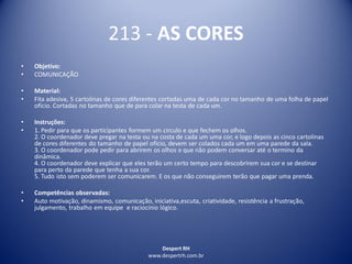 Despert RH
www.despertrh.com.br
213 - AS CORES
• Objetivo:
• COMUNICAÇÃO
• Material:
• Fita adesiva, 5 cartolinas de cores diferentes cortadas uma de cada cor no tamanho de uma folha de papel
ofício. Cortadas no tamanho que de para colar na testa de cada um.
• Instruções:
• 1. Pedir para que os participantes formem um circulo e que fechem os olhos.
2. O coordenador deve pregar na testa ou na costa de cada um uma cor, e logo depois as cinco cartolinas
de cores diferentes do tamanho de papel ofício, devem ser colados cada um em uma parede da sala.
3. O coordenador pode pedir para abrirem os olhos e que não podem conversar até o termino da
dinâmica.
4. O coordenador deve explicar que eles terão um certo tempo para descobrirem sua cor e se destinar
para perto da parede que tenha a sua cor.
5. Tudo isto sem poderem ser comunicarem. E os que não conseguirem terão que pagar uma prenda.
• Competências observadas:
• Auto motivação, dinamismo, comunicação, iniciativa,escuta, criatividade, resistência a frustração,
julgamento, trabalho em equipe e raciocínio lógico.
 