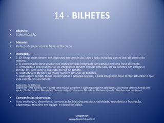 Despert RH
www.despertrh.com.br
14 - BILHETES
• Objetivo:
• COMUNICAÇÃO
• Material:
• Pedaços de papel com as frases e fita crepe
• Instruções:
• 1. Os integrantes devem ser dispostos em um círculo, lado a lado, voltados para o lado de dentro do
mesmo.
2. O coordenador deve grudar nas costas de cada integrante um cartão com uma frase diferente.
3. Terminado o processo inicial, os integrantes devem circular pela sala, ler os bilhetes dos colegas e
atendê-los, sem dizer o que está escrito no bilhete.
4. Todos devem atender ao maior número possível de bilhetes.
5. Após algum tempo, todos devem voltar a posição original, e cada integrante deve tentar adivinhar o que
está escrito em seu bilhete.
Sugestões de Bilhetes:
Sugira um filme para eu ver?; Cante uma música para mim?; Gosto quando me aplaudem.; Sou muito carente. Me dê um
apoio.; Tenho piolhos. Me ajude!; Dance comigo.; Estou com falta de ar. Me leve à janela.; Me descreva um jacaré.;
• Competências observadas:
• Auto motivação, dinamismo, comunicação, iniciativa,escuta, criatividade, resistência a frustração,
julgamento, trabalho em equipe e raciocínio lógico.
 