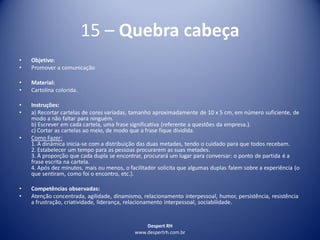 Despert RH
www.despertrh.com.br
15 – Quebra cabeça
• Objetivo:
• Promover a comunicação
• Material:
• Cartolina colorida.
• Instruções:
• a) Recortar cartelas de cores variadas, tamanho aproximadamente de 10 x 5 cm, em número suficiente, de
modo a não faltar para ninguém.
b) Escrever em cada cartela, uma frase significativa (referente a questões da empresa.).
c) Cortar as cartelas ao meio, de modo que a frase fique dividida.
• Como Fazer:
1. A dinâmica inicia-se com a distribuição das duas metades, tendo o cuidado para que todos recebam.
2. Estabelecer um tempo para as pessoas procurarem as suas metades.
3. À proporção que cada dupla se encontrar, procurará um lugar para conversar: o ponto de partida é a
frase escrita na cartela.
4. Após dez minutos, mais ou menos, o facilitador solicita que algumas duplas falem sobre a experiência (o
que sentiram, como foi o encontro, etc.).
• Competências observadas:
• Atenção concentrada, agilidade, dinamismo, relacionamento interpessoal, humor, persistência, resistência
a frustração, criatividade, liderança, relacionamento interpessoal, sociabilidade.
 
