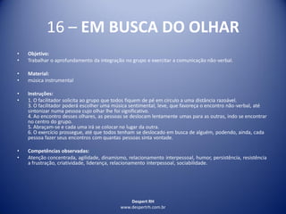 Despert RH
www.despertrh.com.br
16 – EM BUSCA DO OLHAR
• Objetivo:
• Trabalhar o aprofundamento da integração no grupo e exercitar a comunicação não-verbal.
• Material:
• música instrumental
• Instruções:
• 1. O facilitador solicita ao grupo que todos fiquem de pé em círculo a uma distância razoável.
3. O facilitador poderá escolher uma música sentimental, leve, que favoreça o encontro não-verbal, até
sintonizar numa pessoa cujo olhar lhe foi significativo.
4. Ao encontro desses olhares, as pessoas se deslocam lentamente umas para as outras, indo se encontrar
no centro do grupo.
5. Abraçam-se e cada uma irá se colocar no lugar da outra.
6. O exercício prossegue, até que todos tenham se deslocado em busca de alguém, podendo, ainda, cada
pessoa fazer seus encontros com quantas pessoas sinta vontade.
• Competências observadas:
• Atenção concentrada, agilidade, dinamismo, relacionamento interpessoal, humor, persistência, resistência
a frustração, criatividade, liderança, relacionamento interpessoal, sociabilidade.
 