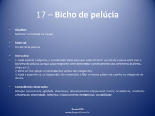 Despert RH
www.despertrh.com.br
17 – Bicho de pelúcia
• Objetivo:
• Melhorar o feedback na equipe
• Material:
• Um bicho de pelúcia
• Instruções:
• 1. Após explicar o objetivo, o coordenador pede para que todos formem um círculo e passa entre eles o
bichinho de pelúcia, ao qual cada integrante deve demonstrar concretamente seu sentimento (carinho,
afago, etc.).
2. Deve-se ficar atento a manifestações verbais dos integrantes.
3. Após a experiência, os integrantes são convidados a falar a mesma palavra de carinho no integrante da
direita.
• Competências observadas:
• Atenção concentrada, agilidade, dinamismo, relacionamento interpessoal, humor, persistência, resistência
a frustração, criatividade, liderança, relacionamento interpessoal, sociabilidade.
 