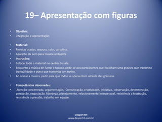 Despert RH
www.despertrh.com.br
19– Apresentação com figuras
• Objetivo:
• integração e apresentação
• Material:
• Revistas usadas, tesoura, cola , cartolina.
• Aparelho de som para música ambiente
• Instruções:
• Colocar todo o material no centro da sala.
• Enquanto a música de fundo é tocada, pede-se aos participantes que escolham uma gravura que transmita
tranqüilidade e outra que transmita um sonho.
• Ao cessar a musica, pedir para que todos se apresentem através das gravuras.
• Competências observadas:
• Atenção concentrada, argumentação, Comunicação, criatividade, iniciativa,, observação, determinação,
persuasão, negociação, liderança, planejamento, relacionamento interpessoal, resistência a frustração,
resistência a pressão, trabalho em equipe.
 