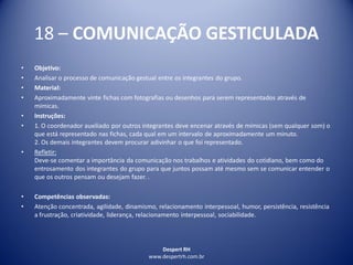 Despert RH
www.despertrh.com.br
18 – COMUNICAÇÃO GESTICULADA
• Objetivo:
• Analisar o processo de comunicação gestual entre os integrantes do grupo.
• Material:
• Aproximadamente vinte fichas com fotografias ou desenhos para serem representados através de
mímicas.
• Instruções:
• 1. O coordenador auxiliado por outros integrantes deve encenar através de mímicas (sem qualquer som) o
que está representado nas fichas, cada qual em um intervalo de aproximadamente um minuto.
2. Os demais integrantes devem procurar adivinhar o que foi representado.
• Refletir:
Deve-se comentar a importância da comunicação nos trabalhos e atividades do cotidiano, bem como do
entrosamento dos integrantes do grupo para que juntos possam até mesmo sem se comunicar entender o
que os outros pensam ou desejam fazer. .
• Competências observadas:
• Atenção concentrada, agilidade, dinamismo, relacionamento interpessoal, humor, persistência, resistência
a frustração, criatividade, liderança, relacionamento interpessoal, sociabilidade.
 