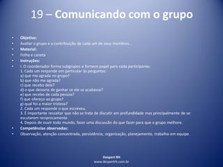 Despert RH
www.despertrh.com.br
19 – Comunicando com o grupo
• Objetivo:
• Avaliar o grupo e a contribuição de cada um de seus membros. .
• Material:
• Folha e caneta
• Instruções:
• I. O coordenador forma subgrupos e fornece papel para cada participante;
1. Cada um responde em particular às perguntas:
a) que me agrada no grupo?
b) que não me agrada?
c) que recebo dele?
d) o que deixaria de ganhar se ele se acabasse?
e) que recebo de cada pessoa?
f) que ofereço ao grupo?
g) qual foi a maior tristeza?
2. Cada um responde o que escreveu.
3. É importante ressaltar que não se trata de discutir em profundidade mas principalmente de se
escutarem reciprocamente.
4. Depois de ouvir todo mundo, fazer uma discussão do que fazer para que o grupo melhore.
• Competências observadas:
• Observação, atenção concentrada, persistência, organização, planejamento, trabalho em equipe.
 