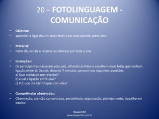 Despert RH
www.despertrh.com.br
20 – FOTOLINGUAGEM -
COMUNICAÇÃO
• Objetivo:
• aprender a ligar dois ou mais fatos e ter uma opinião sobre eles.
• Material:
• Fotos de jornais e revistas espalhadas por toda a sala
• Instruções:
• Os participantes passeiam pela sala, olhando as fotos e escolhem duas fotos que tenham
ligação entre si. Depois, durante 7 minutos, pensam nas seguintes questões:
a) Que realidade me revelam?
b) Qual a ligação entre elas?
c) Por que me identifiquei com elas?
• Competências observadas:
• Observação, atenção concentrada, persistência, organização, planejamento, trabalho em
equipe.
 