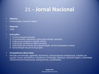 Despert RH
www.despertrh.com.br
21 – Jornal Nacional
• Objetivo:
• Comunicação, raciocínio lógico
• Material:
• nada
• Instruções:
• 1 - Formar pequenos grupos.
2 - O coordenador apresenta o tema para estudo, pesquisa.
3 - Cada grupo pesquisa e estuda o tema.
4 - Cada grupo sintetiza as idéias do tema.
5 - Elaboração das notícias para apresentação, de forma bastante criativa.
6 - Apresentação do jornal ao grupão.
• Competências observadas:
• Atenção concentrada, agilidade, dinamismo, relacionamento interpessoal, trabalho em
equipe, humor, persistência, resistência a frustração, liderança, raciocínio lógico, criatividade,
relacionamento interpessoal, planejamento, sociabilidade.
 