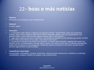 Despert RH
www.despertrh.com.br
22– boas e más notícias
• Objetivo:
• Motivação, comunicação e auto conhecimento
• Material:
• Canetas, papel
• Instruções:
• 1 - O animador pode motivar o exercício da seguinte maneira: "Diariamente, todos nós recebemos
notícias, boas ou más. Algumas delas foram motivo de grande alegria e por isso as guardamos com
perfeita nitidez. Vamos hoje recordar algumas dessas boas e más notícias ".
2 - Logo após, explica como fazer o exercício: os participantes dispõem de 15 minutos para anotar na folha
as três notícias mais felizes de sua vida e uma não tao boa assim.
3 - As pessoas comentam suas notícias em plenário, a começar pelo animador, seguido pelo vizinho da
direita e, assim, sucessivamente, até que todos o façam. Em cada uma das vezes, os demais participantes
podem dar seu parecer e fazer perguntas. Sendo que quando colocarem a má noticia o grupo deverá
procurar algo de bom no que foi falado.
• Competências observadas:
• Comunicação, criatividade, iniciativa, dinamismo, relacionamento interpessoal, resistência a frustração,
sociabilidade, empatia, trabalho em equipe, auto conhecimento.
 